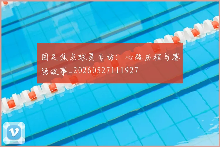 国足焦点球员专访:心路历程与赛场故事_20260527111927