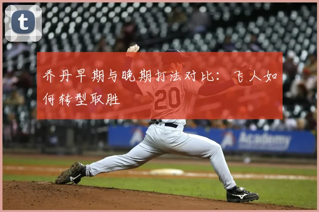 乔丹早期与晚期打法对比:飞人如何转型取胜