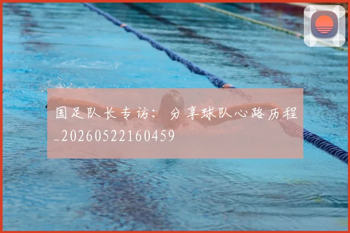 国足队长专访：分享球队心路历程_20260522160459