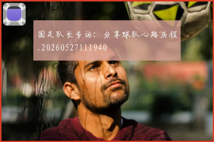 国足队长专访：分享球队心路历程_20260527111940