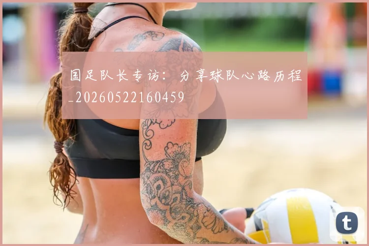 国足队长专访：分享球队心路历程_20260522160459