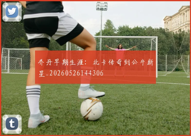乔丹早期生涯:北卡传奇到公牛新星_20260526144306
