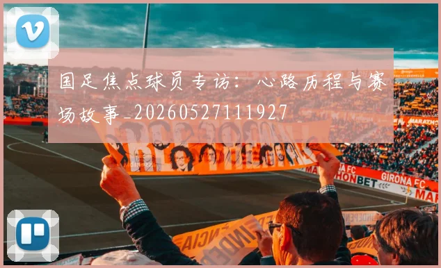 国足焦点球员专访:心路历程与赛场故事_20260527111927
