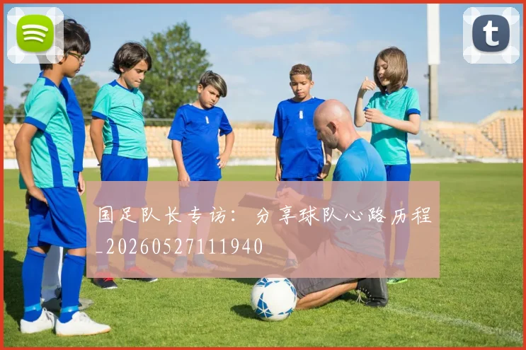 国足队长专访：分享球队心路历程_20260527111940