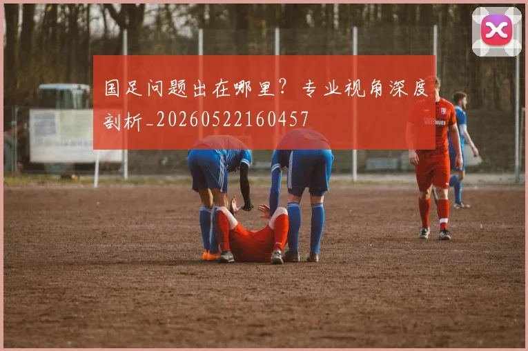 国足问题出在哪里？专业视角深度剖析_20260522160457