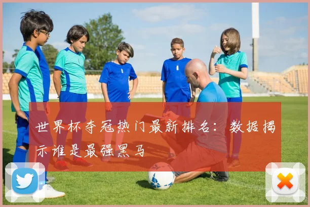世界杯夺冠热门最新排名:数据揭示谁是最强黑马